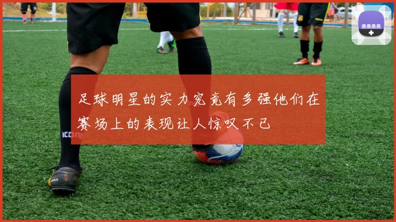 足球明星的实力究竟有多强他们在赛场上的表现让人惊叹不已