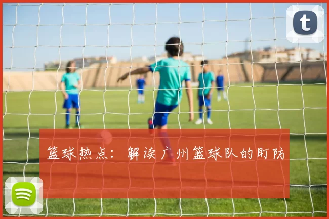 篮球热点：解读广州篮球队的盯防