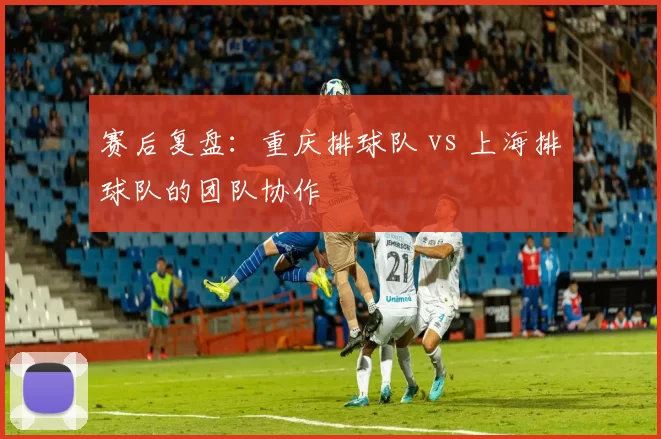 赛后复盘：重庆排球队 vs 上海排球队的团队协作