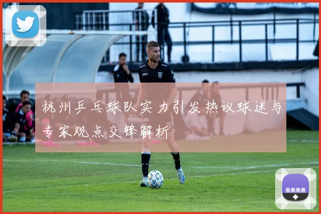 杭州乒乓球队实力引发热议球迷与专家观点交锋解析