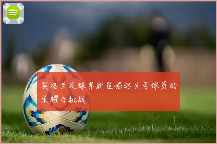 英格兰足球界新星崛起头号球员的荣耀与挑战