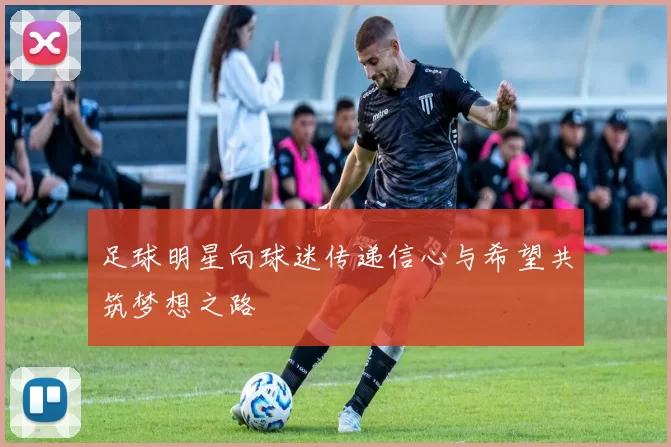 足球明星向球迷传递信心与希望共筑梦想之路