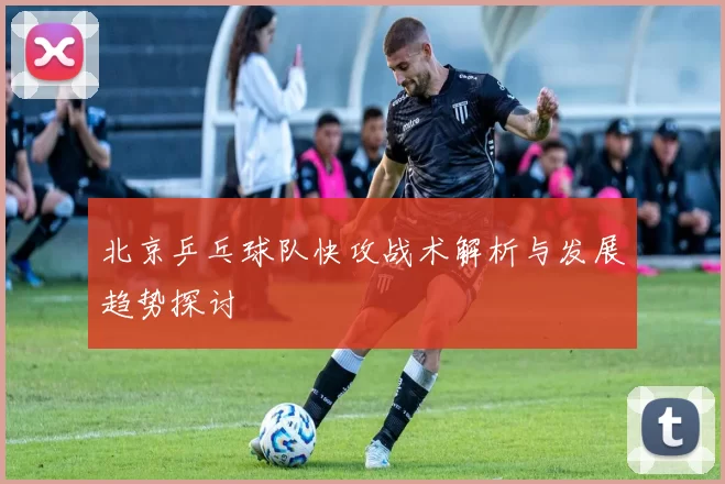 北京乒乓球队快攻战术解析与发展趋势探讨