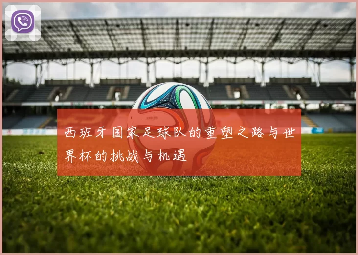 西班牙国家足球队的重塑之路与世界杯的挑战与机遇