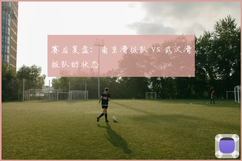 赛后复盘：南京滑板队 vs 武汉滑板队的状态